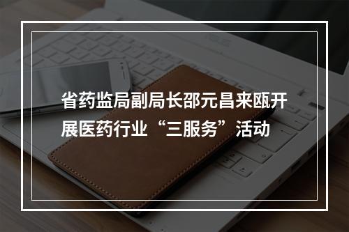 省药监局副局长邵元昌来瓯开展医药行业“三服务”活动