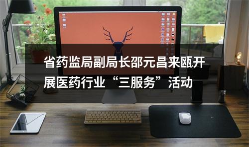 省药监局副局长邵元昌来瓯开展医药行业“三服务”活动