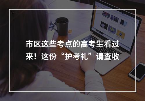 市区这些考点的高考生看过来！这份“护考礼”请查收