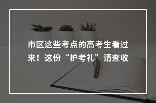 市区这些考点的高考生看过来！这份“护考礼”请查收