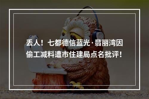 丢人！七都德信蓝光·翡丽湾因偷工减料遭市住建局点名批评！