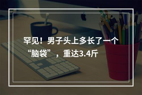 罕见！男子头上多长了一个“脑袋”，重达3.4斤