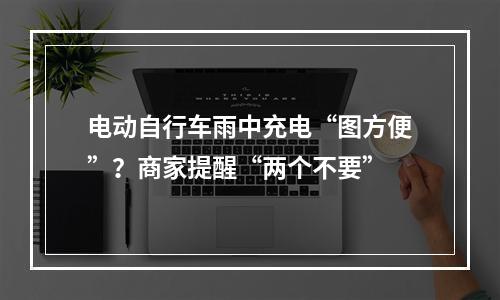 电动自行车雨中充电“图方便”？商家提醒“两个不要”