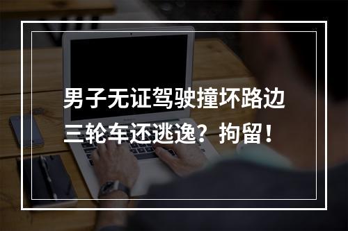男子无证驾驶撞坏路边三轮车还逃逸？拘留！