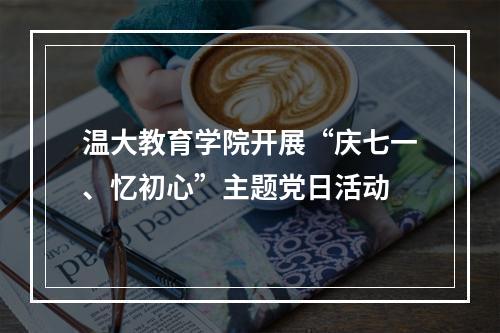 温大教育学院开展“庆七一、忆初心”主题党日活动