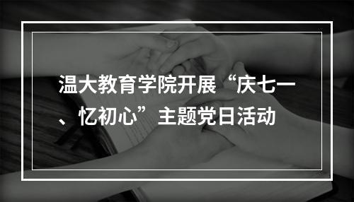 温大教育学院开展“庆七一、忆初心”主题党日活动