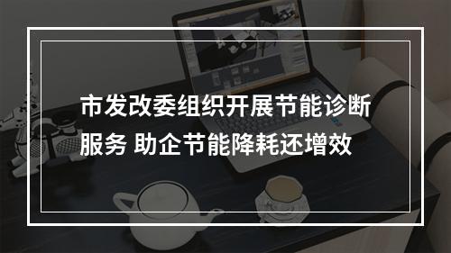 市发改委组织开展节能诊断服务 助企节能降耗还增效