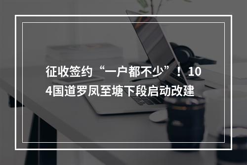 征收签约“一户都不少”！104国道罗凤至塘下段启动改建