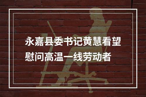 永嘉县委书记黄慧看望慰问高温一线劳动者
