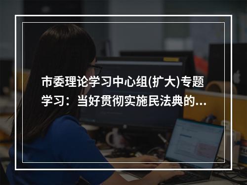 市委理论学习中心组(扩大)专题学习：当好贯彻实施民法典的示范表率