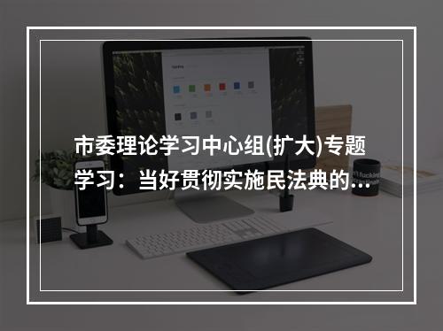 市委理论学习中心组(扩大)专题学习：当好贯彻实施民法典的示范表率
