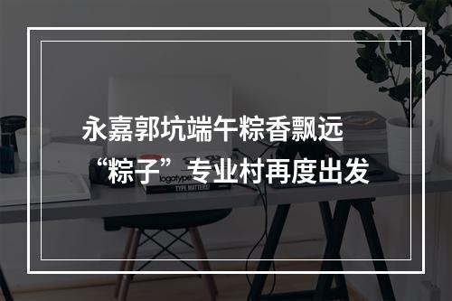 永嘉郭坑端午粽香飘远 “粽子”专业村再度出发