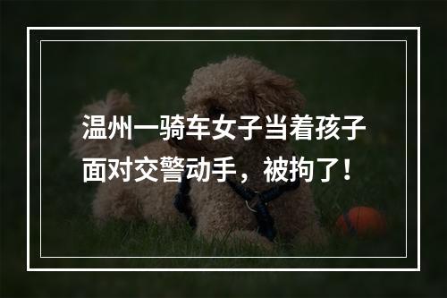 温州一骑车女子当着孩子面对交警动手，被拘了！