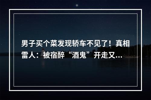 男子买个菜发现轿车不见了！真相雷人：被宿醉“酒鬼”开走又开回