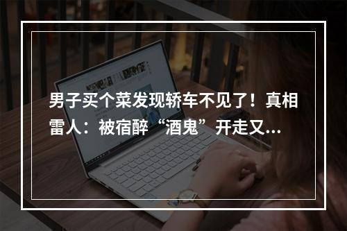 男子买个菜发现轿车不见了！真相雷人：被宿醉“酒鬼”开走又开回