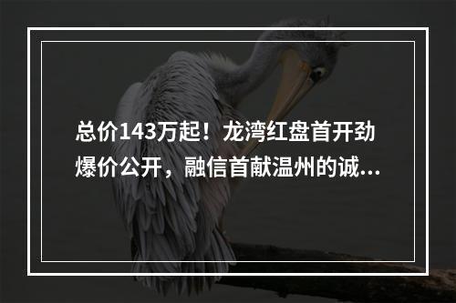 总价143万起！龙湾红盘首开劲爆价公开，融信首献温州的诚意！