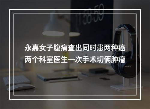 永嘉女子腹痛查出同时患两种癌两个科室医生一次手术切俩肿瘤