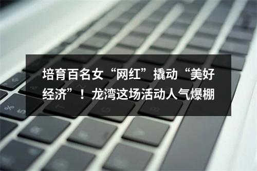 培育百名女“网红”撬动“美好经济”！龙湾这场活动人气爆棚