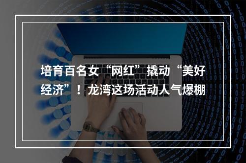 培育百名女“网红”撬动“美好经济”！龙湾这场活动人气爆棚
