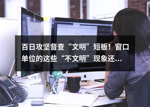 百日攻坚督查“文明”短板！窗口单位的这些“不文明”现象还需整改