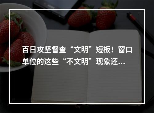 百日攻坚督查“文明”短板！窗口单位的这些“不文明”现象还需整改