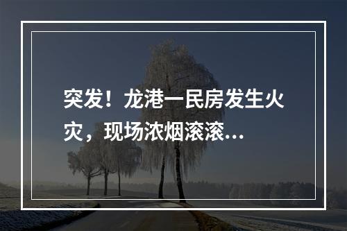 突发！龙港一民房发生火灾，现场浓烟滚滚...