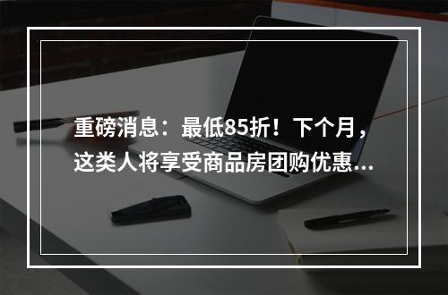 重磅消息：最低85折！下个月，这类人将享受商品房团购优惠价......