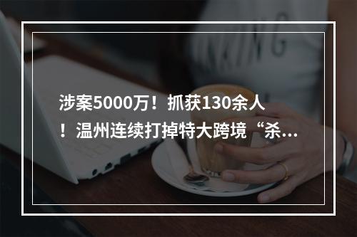 涉案5000万！抓获130余人！温州连续打掉特大跨境“杀猪盘”团伙