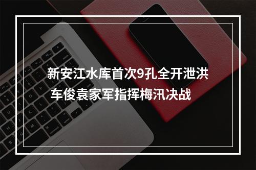 新安江水库首次9孔全开泄洪 车俊袁家军指挥梅汛决战