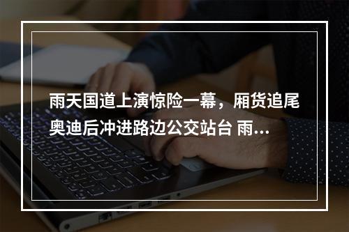 雨天国道上演惊险一幕，厢货追尾奥迪后冲进路边公交站台 雨天行车有这些注意事项