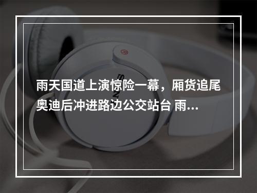 雨天国道上演惊险一幕，厢货追尾奥迪后冲进路边公交站台 雨天行车有这些注意事项