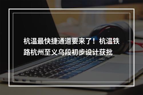 杭温最快捷通道要来了！杭温铁路杭州至义乌段初步设计获批