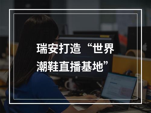 瑞安打造“世界潮鞋直播基地”