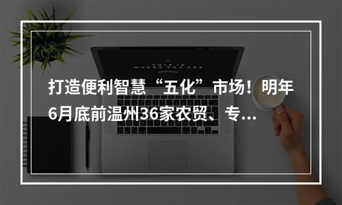 打造便利智慧“五化”市场！明年6月底前温州36家农贸、专业市场将达到 “五化”创...