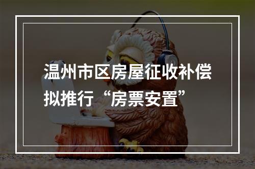 温州市区房屋征收补偿拟推行“房票安置”