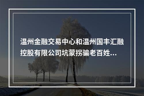 温州金融交易中心和温州国丰汇融控股有限公司坑蒙拐骗老百姓的钱。