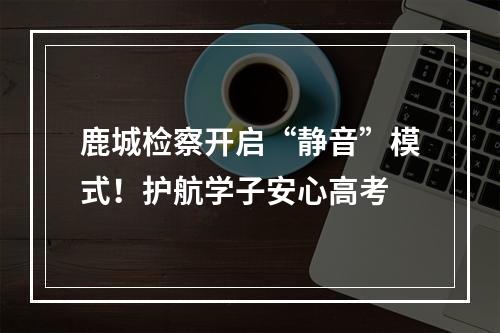 鹿城检察开启“静音”模式！护航学子安心高考