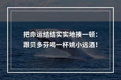把命运结结实实地揍一顿：跟贝多芬喝一杯姚小远酒！