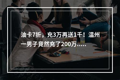 油卡7折，充3万再送1千！温州一男子竟然充了200万......