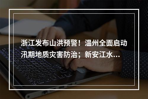 浙江发布山洪预警！温州全面启动汛期地质灾害防治；新安江水库时隔9年再次泄洪