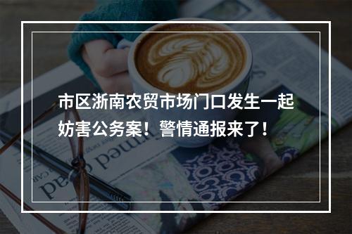 市区浙南农贸市场门口发生一起妨害公务案！警情通报来了！