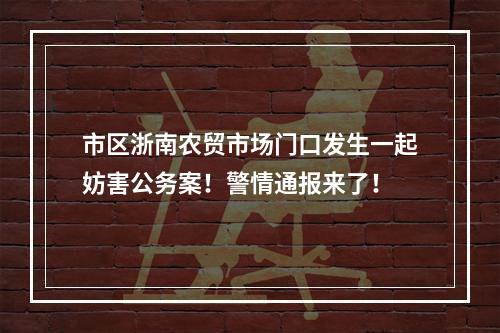市区浙南农贸市场门口发生一起妨害公务案！警情通报来了！