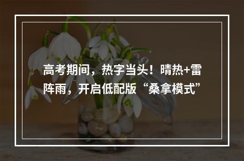 高考期间，热字当头！晴热+雷阵雨，开启低配版“桑拿模式”