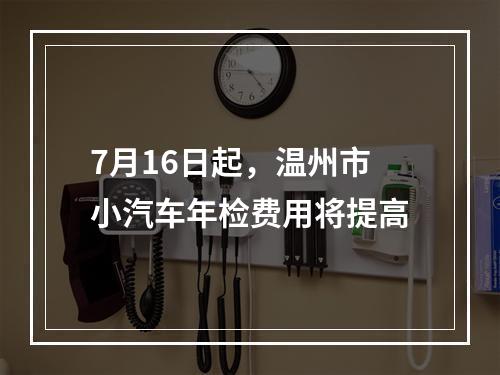 7月16日起，温州市小汽车年检费用将提高