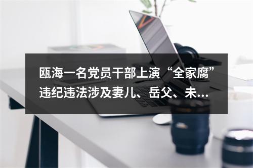 瓯海一名党员干部上演“全家腐”违纪违法涉及妻儿、岳父、未婚儿媳