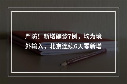 严防！新增确诊7例，均为境外输入，北京连续6天零新增