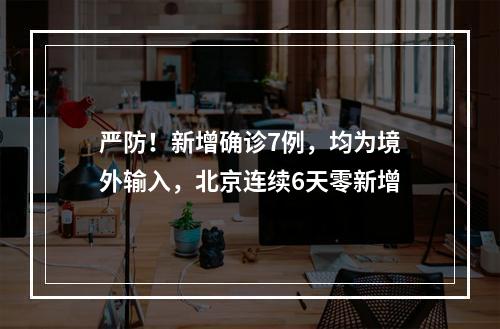 严防！新增确诊7例，均为境外输入，北京连续6天零新增