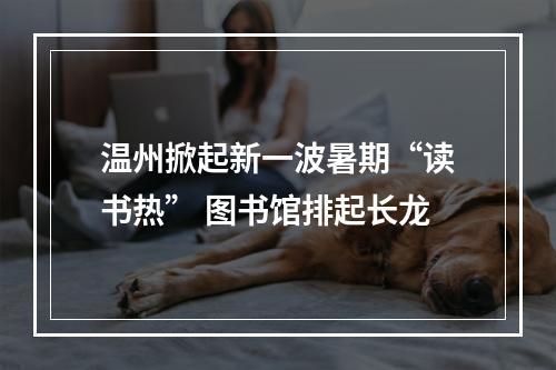 温州掀起新一波暑期“读书热” 图书馆排起长龙
