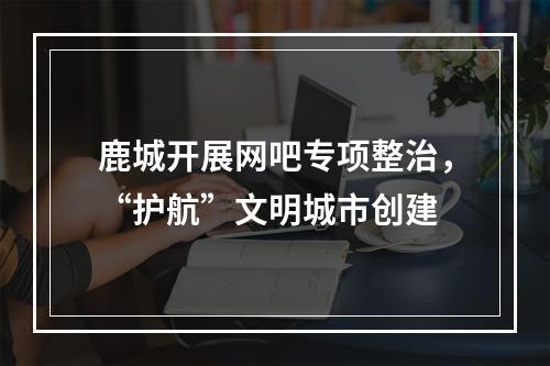 鹿城开展网吧专项整治，“护航”文明城市创建