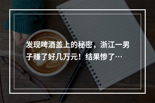 发现啤酒盖上的秘密，浙江一男子赚了好几万元！结果惨了…